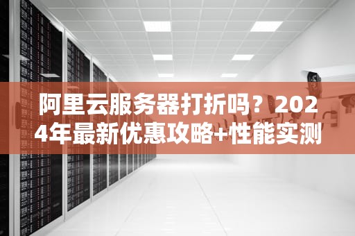 阿里云服务器打折吗？2024年最新优惠攻略+性能实测，省下的钱够吃一年火锅！