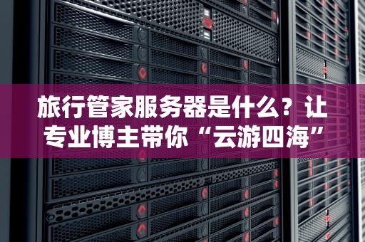 旅行管家服务器是什么？让专业博主带你“云游四海”不迷路！