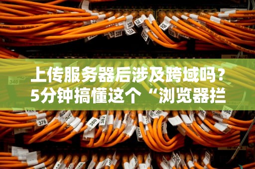 上传服务器后涉及跨域吗？5分钟搞懂这个“浏览器拦路虎”的真相！