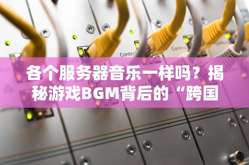 各个服务器音乐一样吗？揭秘游戏BGM背后的“跨国大戏”