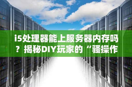 i5处理器能上服务器内存吗？揭秘DIY玩家的“骚操作”与专业翻车指南！