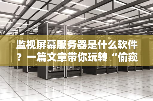 监视屏幕服务器是什么软件？一篇文章带你玩转“偷窥”神器！