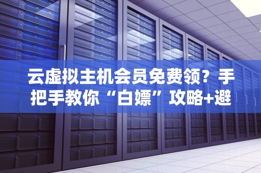 云虚拟主机会员免费领？手把手教你“白嫖”攻略+避坑指南！
