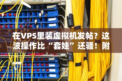 在VPS里装虚拟机发帖？这波操作比“套娃”还骚！附保姆级教程+避坑指南