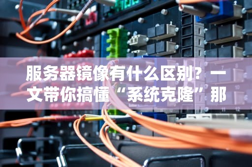 服务器镜像有什么区别？一文带你搞懂“系统克隆”那点事儿！