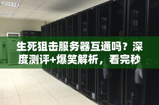 生死狙击服务器互通吗？深度测评+爆笑解析，看完秒懂！