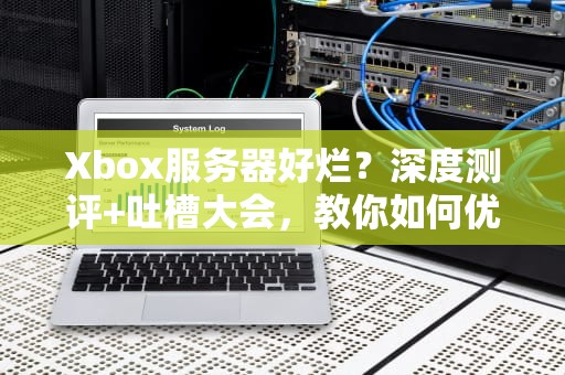 Xbox服务器好烂？深度测评+吐槽大会，教你如何优雅“避坑”！
