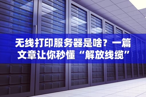 无线打印服务器是啥？一篇文章让你秒懂“解放线缆”的黑科技！