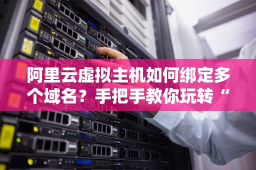 阿里云虚拟主机如何绑定多个域名？手把手教你玩转“一机多站”！
