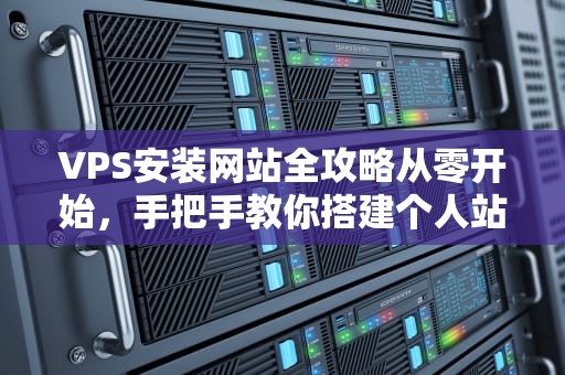 VPS安装网站全攻略从零开始，手把手教你搭建个人站点（附避坑指南）