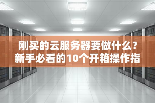 刚买的云服务器要做什么？新手必看的10个开箱操作指南！