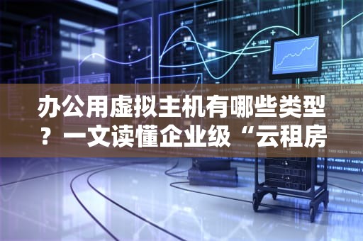 办公用虚拟主机有哪些类型？一文读懂企业级“云租房”攻略！