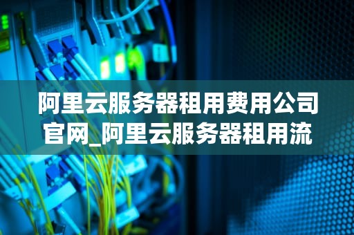 阿里云服务器租用费用公司官网_阿里云服务器租用流程_阿里云服务器租用费用公司官网详解