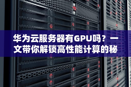 华为云服务器有GPU吗？一文带你解锁高性能计算的秘密！