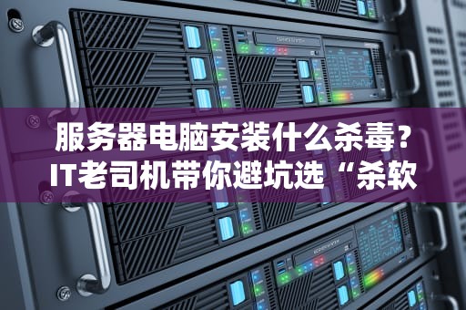 服务器电脑安装什么杀毒？IT老司机带你避坑选“杀软”
