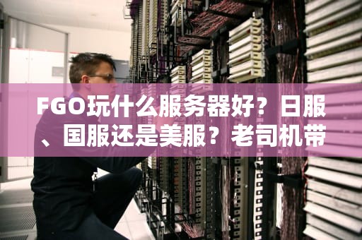 FGO玩什么服务器好？日服、国服还是美服？老司机带你避坑选最优！
