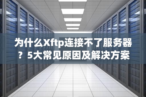 为什么Xftp连接不了服务器？5大常见原因及解决方案，看完秒懂！