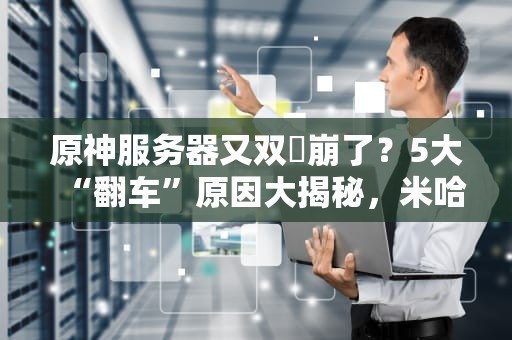 原神服务器又双叒崩了？5大“翻车”原因大揭秘，米哈游看了都沉默！