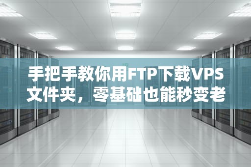 手把手教你用FTP下载VPS文件夹，零基础也能秒变老司机！