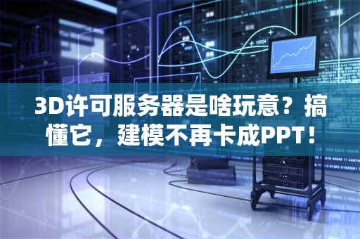 3D许可服务器是啥玩意？搞懂它，建模不再卡成PPT！