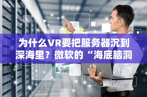 为什么VR要把服务器沉到深海里？微软的“海底脑洞”真能拯救你的卡顿吗？