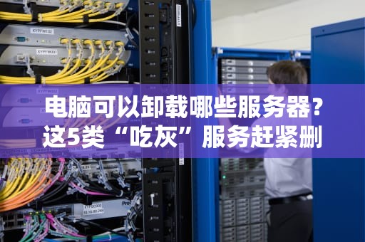 电脑可以卸载哪些服务器？这5类“吃灰”服务赶紧删！