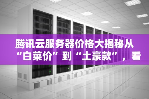 腾讯云服务器价格大揭秘从“白菜价”到“土豪款”，看完这篇再剁手！