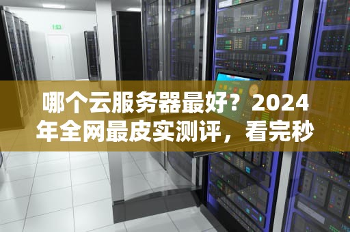 哪个云服务器最好？2024年全网最皮实测评，看完秒变老司机！