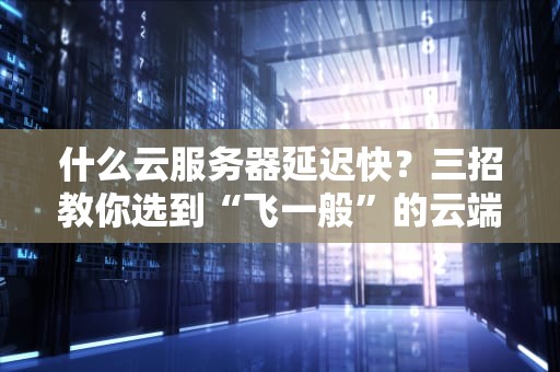 什么云服务器延迟快？三招教你选到“飞一般”的云端座驾！