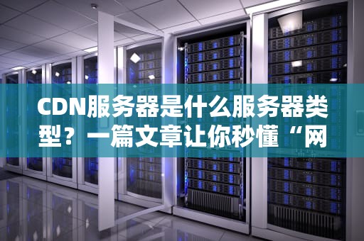 CDN服务器是什么服务器类型？一篇文章让你秒懂“网络快递员”的神操作！