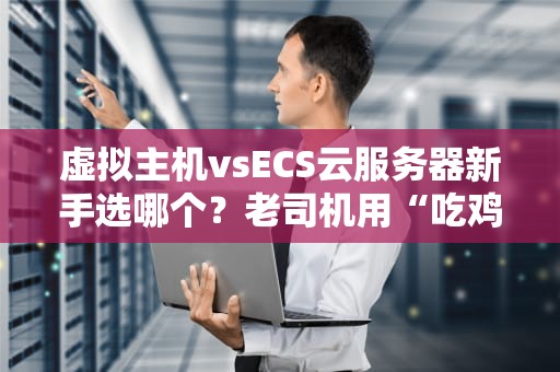 虚拟主机vsECS云服务器新手选哪个？老司机用“吃鸡”给你讲透！
