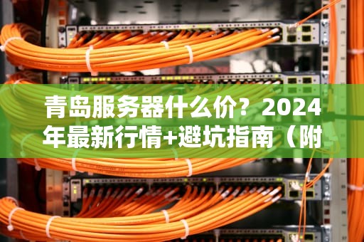 青岛服务器什么价？2024年最新行情+避坑指南（附真实测评）