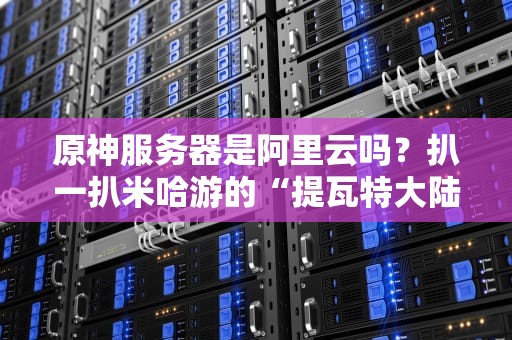 原神服务器是阿里云吗？扒一扒米哈游的“提瓦特大陆”到底托管在哪儿！