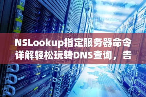 NSLookup指定服务器命令详解轻松玩转DNS查询，告别网络“迷路”