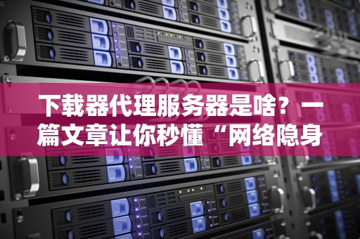 下载器代理服务器是啥？一篇文章让你秒懂“网络隐身术”！