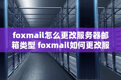 foxmail怎么更改服务器邮箱类型 foxmail如何更改服务器