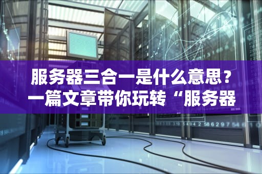 服务器三合一是什么意思？一篇文章带你玩转“服务器全家桶”！