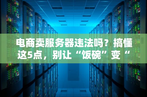 电商卖服务器违法吗？搞懂这5点，别让“饭碗”变“牢饭”！