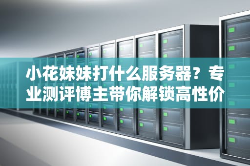 小花妹妹打什么服务器？专业测评博主带你解锁高性价比游戏服务器！