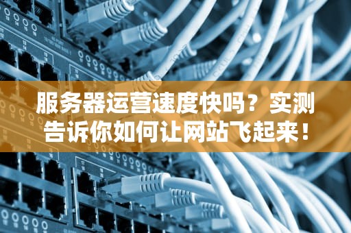 服务器运营速度快吗？实测告诉你如何让网站飞起来！