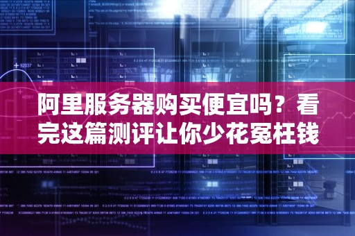 阿里服务器购买便宜吗？看完这篇测评让你少花冤枉钱！