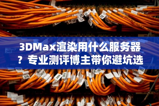 3DMax渲染用什么服务器？专业测评博主带你避坑选神机！