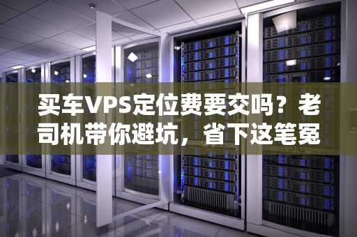 买车VPS定位费要交吗？老司机带你避坑，省下这笔冤枉钱！