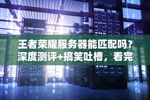 王者荣耀服务器能匹配吗？深度测评+搞笑吐槽，看完秒变懂王！