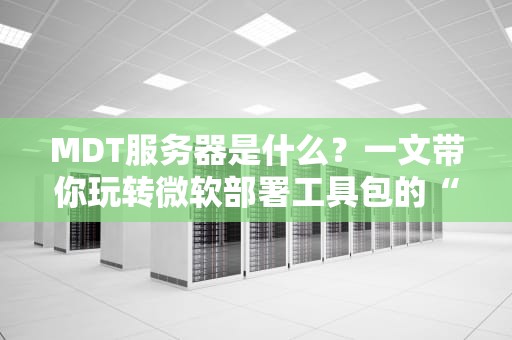 MDT服务器是什么？一文带你玩转微软部署工具包的“魔法”