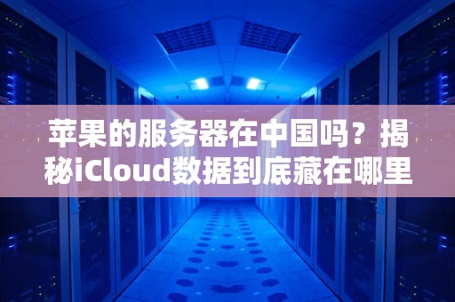 苹果的服务器在中国吗？揭秘iCloud数据到底藏在哪里！