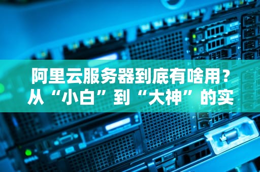 阿里云服务器到底有啥用？从“小白”到“大神”的实用指南（附真实测评）