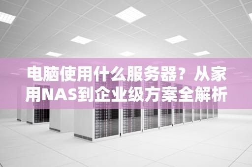 电脑使用什么服务器？从家用NAS到企业级方案全解析
