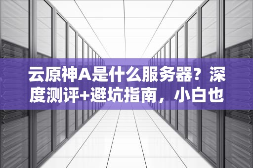 云原神A是什么服务器？深度测评+避坑指南，小白也能秒懂！