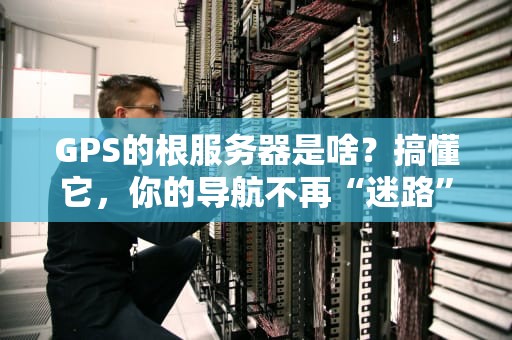 GPS的根服务器是啥？搞懂它，你的导航不再“迷路”！